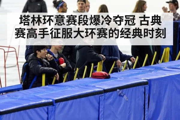 塔林环意赛段爆冷夺冠 古典赛高手征服大环赛的经典时刻